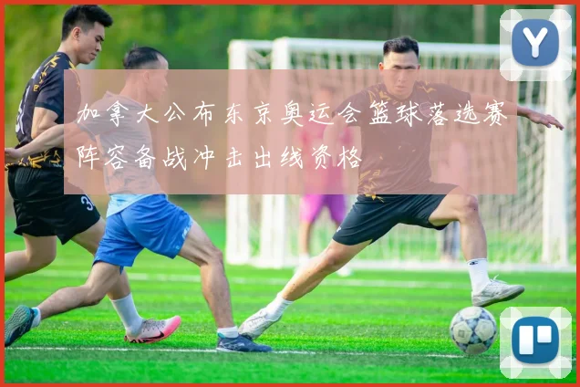 加拿大公布东京奥运会篮球落选赛阵容备战冲击出线资格