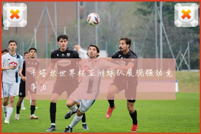 卡塔尔世界杯亚洲球队展现强劲竞争力