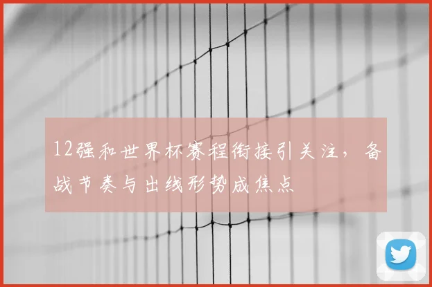 12强和世界杯赛程衔接引关注，备战节奏与出线形势成焦点