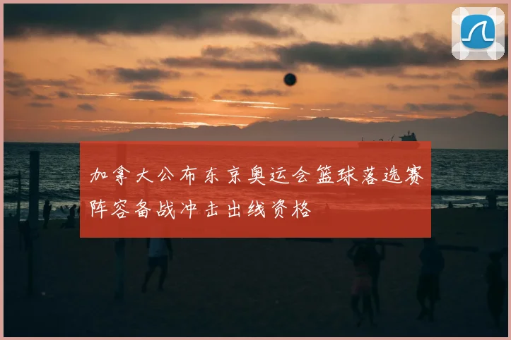 加拿大公布东京奥运会篮球落选赛阵容备战冲击出线资格