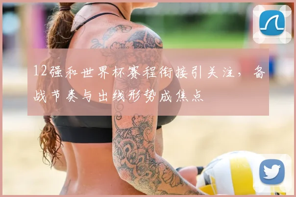 12强和世界杯赛程衔接引关注，备战节奏与出线形势成焦点